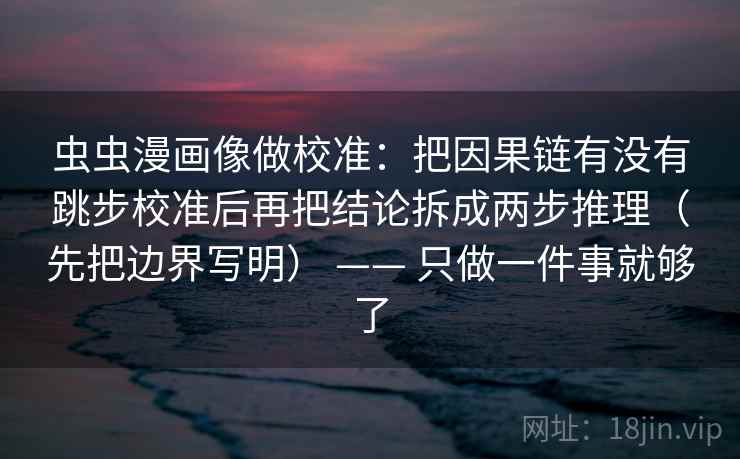 虫虫漫画像做校准：把因果链有没有跳步校准后再把结论拆成两步推理（先把边界写明） —— 只做一件事就够了