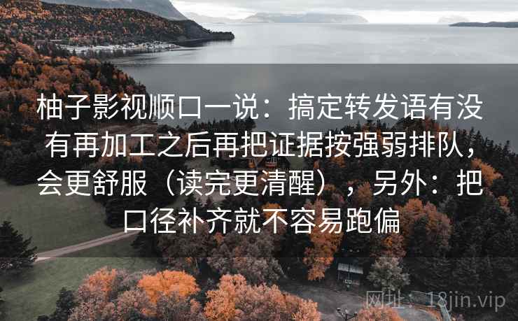 柚子影视顺口一说：搞定转发语有没有再加工之后再把证据按强弱排队，会更舒服（读完更清醒），另外：把口径补齐就不容易跑偏