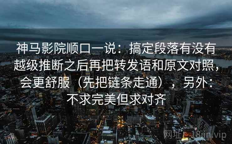 神马影院顺口一说：搞定段落有没有越级推断之后再把转发语和原文对照，会更舒服（先把链条走通），另外：不求完美但求对齐