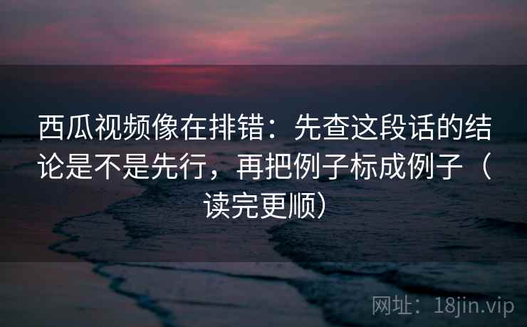 西瓜视频像在排错：先查这段话的结论是不是先行，再把例子标成例子（读完更顺）