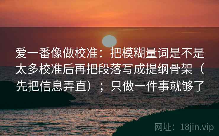 爱一番像做校准：把模糊量词是不是太多校准后再把段落写成提纲骨架（先把信息弄直）；只做一件事就够了